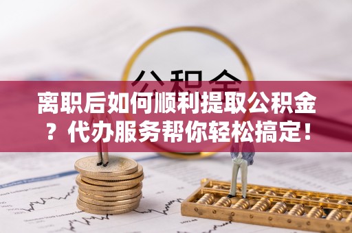 海城离职后如何顺利提取公积金？代办服务帮你轻松搞定！