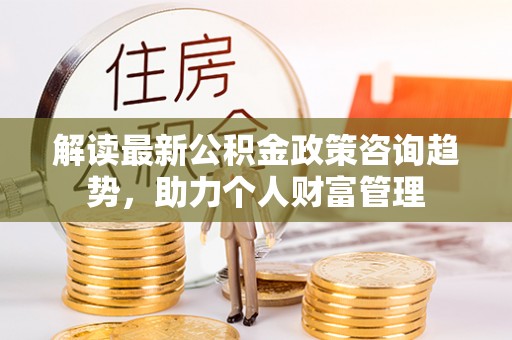 海城解读最新公积金政策咨询趋势，助力个人财富管理