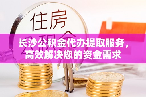 海城长沙公积金代办提取服务，高效解决您的资金需求