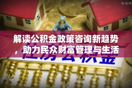 海城解读公积金政策咨询新趋势，助力民众财富管理与生活规划
