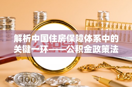 海城解析中国住房保障体系中的关键一环——公积金政策法规的演变与影响