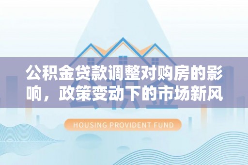 海城公积金贷款调整对购房的影响，政策变动下的市场新风向