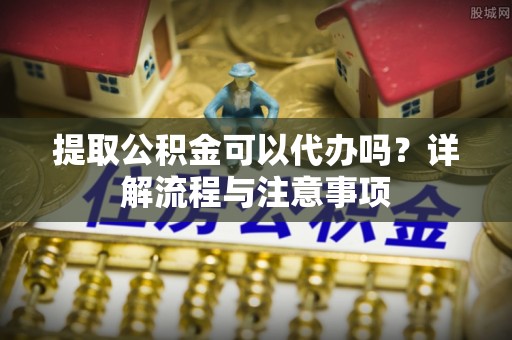 海城提取公积金可以代办吗？详解流程与注意事项