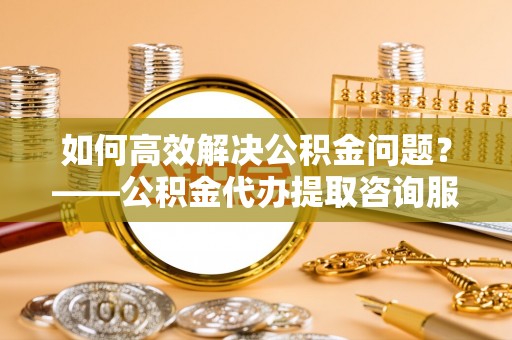 海城如何高效解决公积金问题？——公积金代办提取咨询服务指南