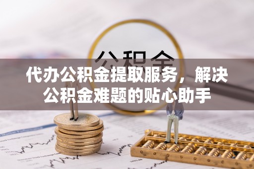 海城代办公积金提取服务，解决公积金难题的贴心助手