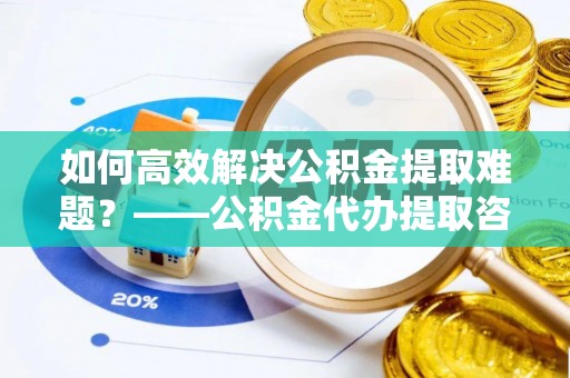 海城如何高效解决公积金提取难题？——公积金代办提取咨询服务全解析