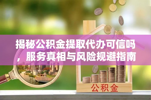 海城揭秘公积金提取代办可信吗，服务真相与风险规避指南