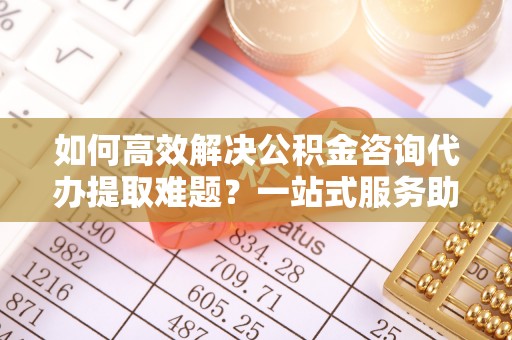 海城如何高效解决公积金咨询代办提取难题？一站式服务助您轻松搞定
