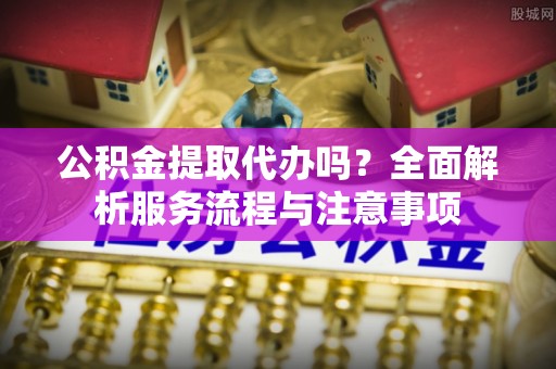 海城公积金提取代办吗？全面解析服务流程与注意事项