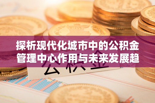 海城探析现代化城市中的公积金管理中心作用与未来发展趋势