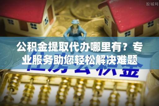 海城公积金提取代办哪里有？专业服务助您轻松解决难题