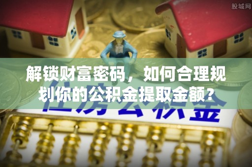 海城解锁财富密码，如何合理规划你的公积金提取金额？