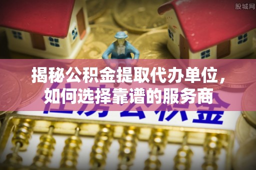 海城揭秘公积金提取代办单位，如何选择靠谱的服务商