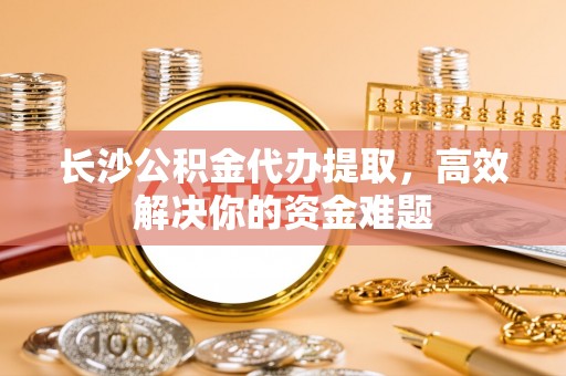 海城长沙公积金代办提取，高效解决你的资金难题