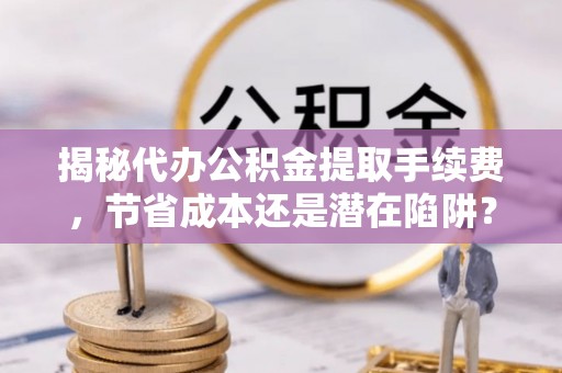 海城揭秘代办公积金提取手续费，节省成本还是潜在陷阱？