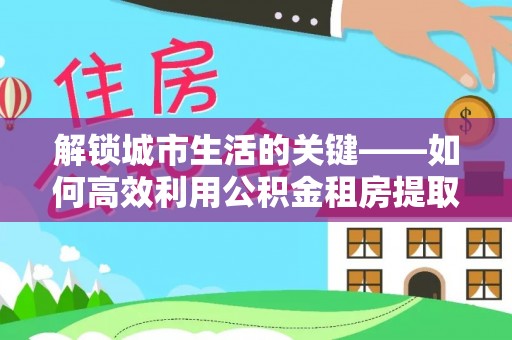 海城解锁城市生活的关键——如何高效利用公积金租房提取实现居住自由