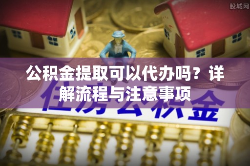 海城公积金提取可以代办吗？详解流程与注意事项