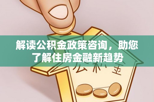 海城解读公积金政策咨询，助您了解住房金融新趋势