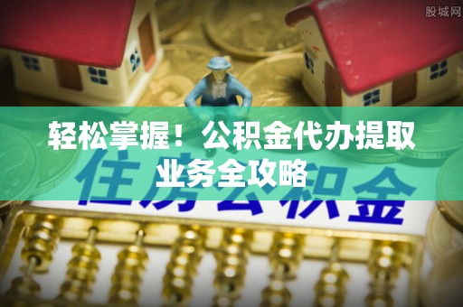 海城轻松掌握！公积金代办提取业务全攻略