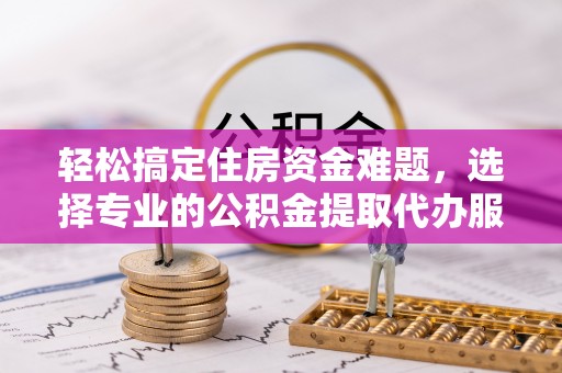 海城轻松搞定住房资金难题，选择专业的公积金提取代办服务