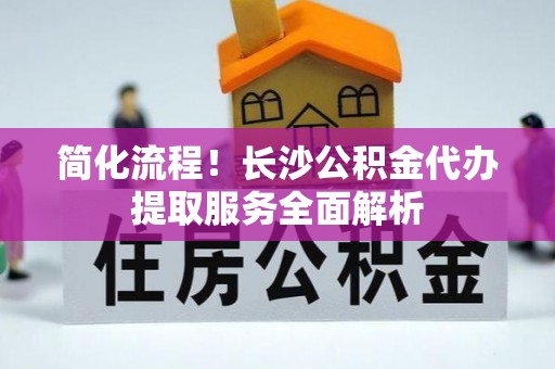 海城简化流程！长沙公积金代办提取服务全面解析