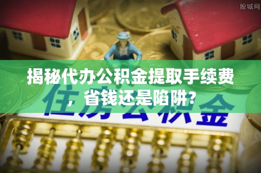 海城揭秘代办公积金提取手续费，省钱还是陷阱？