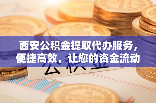 海城西安公积金提取代办服务，便捷高效，让您的资金流动更灵活