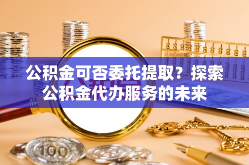 海城公积金可否委托提取？探索公积金代办服务的未来