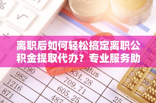 海城离职后如何轻松搞定离职公积金提取代办？专业服务助你一臂之力