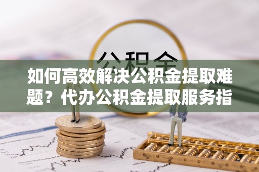 海城如何高效解决公积金提取难题？代办公积金提取服务指南
